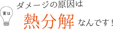実はダメージの原因は熱分解なんです！